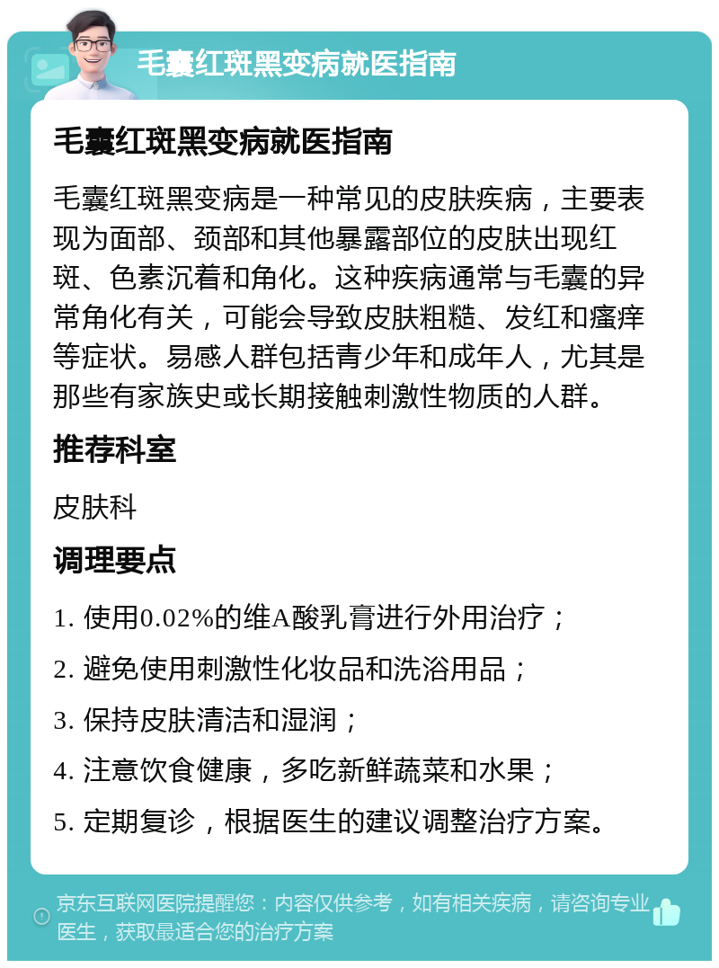 毛囊红斑黑变病就医指南 毛囊红斑黑变病就医指南 毛囊红斑黑变病是一种常见的皮肤疾病，主要表现为面部、颈部和其他暴露部位的皮肤出现红斑、色素沉着和角化。这种疾病通常与毛囊的异常角化有关，可能会导致皮肤粗糙、发红和瘙痒等症状。易感人群包括青少年和成年人，尤其是那些有家族史或长期接触刺激性物质的人群。 推荐科室 皮肤科 调理要点 1. 使用0.02%的维A酸乳膏进行外用治疗； 2. 避免使用刺激性化妆品和洗浴用品； 3. 保持皮肤清洁和湿润； 4. 注意饮食健康，多吃新鲜蔬菜和水果； 5. 定期复诊，根据医生的建议调整治疗方案。