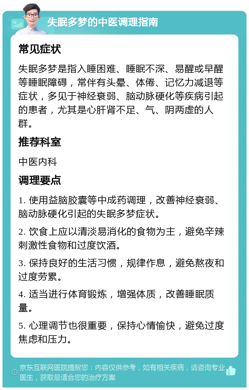 失眠多梦的中医调理指南 常见症状 失眠多梦是指入睡困难、睡眠不深、易醒或早醒等睡眠障碍，常伴有头晕、体倦、记忆力减退等症状，多见于神经衰弱、脑动脉硬化等疾病引起的患者，尤其是心肝肾不足、气、阴两虚的人群。 推荐科室 中医内科 调理要点 1. 使用益脑胶囊等中成药调理，改善神经衰弱、脑动脉硬化引起的失眠多梦症状。 2. 饮食上应以清淡易消化的食物为主，避免辛辣刺激性食物和过度饮酒。 3. 保持良好的生活习惯，规律作息，避免熬夜和过度劳累。 4. 适当进行体育锻炼，增强体质，改善睡眠质量。 5. 心理调节也很重要，保持心情愉快，避免过度焦虑和压力。