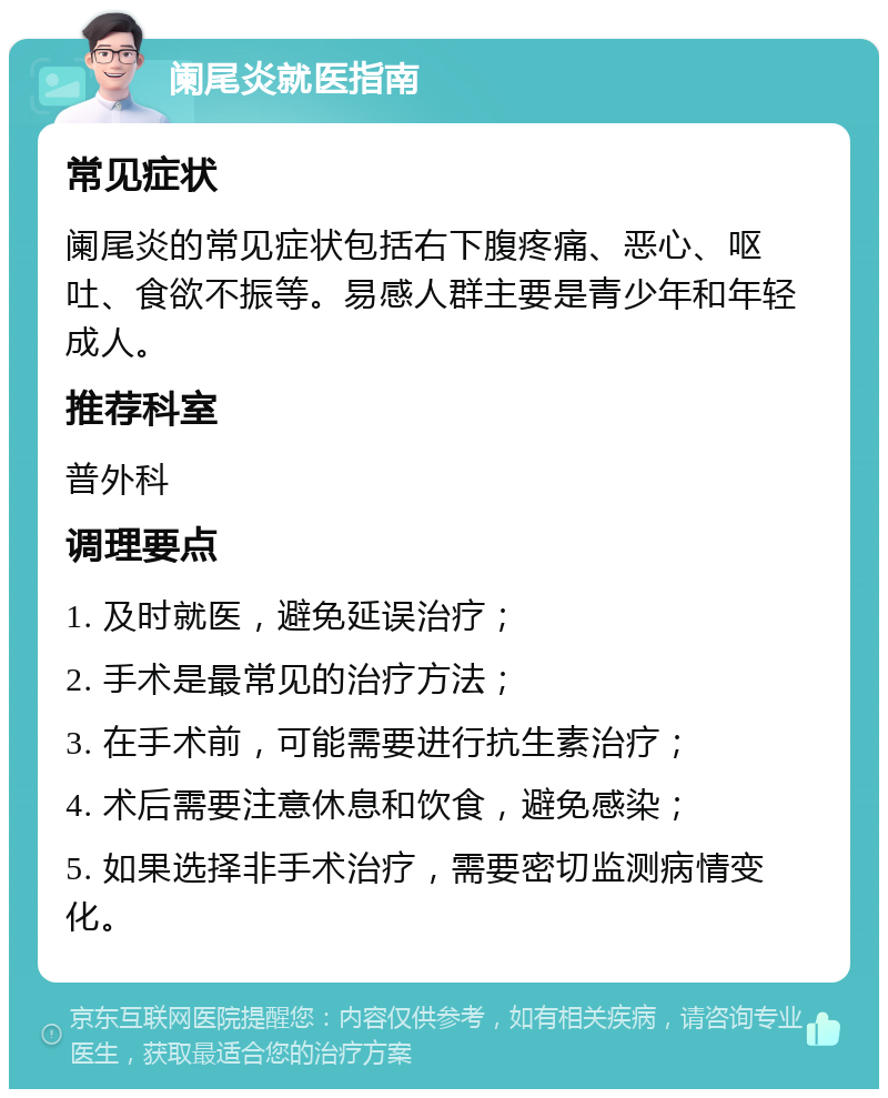 阑尾炎就医指南 常见症状 阑尾炎的常见症状包括右下腹疼痛、恶心、呕吐、食欲不振等。易感人群主要是青少年和年轻成人。 推荐科室 普外科 调理要点 1. 及时就医，避免延误治疗； 2. 手术是最常见的治疗方法； 3. 在手术前，可能需要进行抗生素治疗； 4. 术后需要注意休息和饮食，避免感染； 5. 如果选择非手术治疗，需要密切监测病情变化。