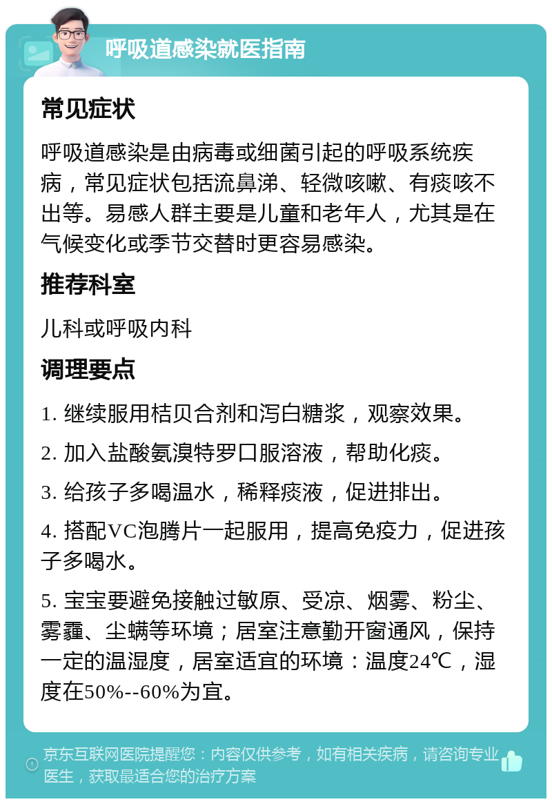 呼吸道感染就医指南 常见症状 呼吸道感染是由病毒或细菌引起的呼吸系统疾病，常见症状包括流鼻涕、轻微咳嗽、有痰咳不出等。易感人群主要是儿童和老年人，尤其是在气候变化或季节交替时更容易感染。 推荐科室 儿科或呼吸内科 调理要点 1. 继续服用桔贝合剂和泻白糖浆，观察效果。 2. 加入盐酸氨溴特罗口服溶液，帮助化痰。 3. 给孩子多喝温水，稀释痰液，促进排出。 4. 搭配VC泡腾片一起服用，提高免疫力，促进孩子多喝水。 5. 宝宝要避免接触过敏原、受凉、烟雾、粉尘、雾霾、尘螨等环境；居室注意勤开窗通风，保持一定的温湿度，居室适宜的环境：温度24℃，湿度在50%--60%为宜。