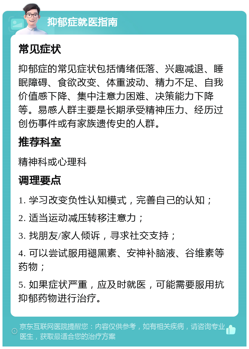 抑郁症就医指南 常见症状 抑郁症的常见症状包括情绪低落、兴趣减退、睡眠障碍、食欲改变、体重波动、精力不足、自我价值感下降、集中注意力困难、决策能力下降等。易感人群主要是长期承受精神压力、经历过创伤事件或有家族遗传史的人群。 推荐科室 精神科或心理科 调理要点 1. 学习改变负性认知模式，完善自己的认知； 2. 适当运动减压转移注意力； 3. 找朋友/家人倾诉，寻求社交支持； 4. 可以尝试服用褪黑素、安神补脑液、谷维素等药物； 5. 如果症状严重，应及时就医，可能需要服用抗抑郁药物进行治疗。