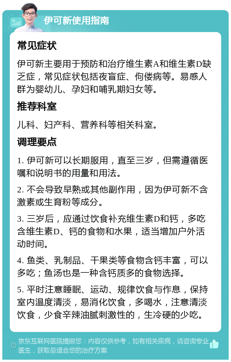 伊可新使用指南 常见症状 伊可新主要用于预防和治疗维生素A和维生素D缺乏症，常见症状包括夜盲症、佝偻病等。易感人群为婴幼儿、孕妇和哺乳期妇女等。 推荐科室 儿科、妇产科、营养科等相关科室。 调理要点 1. 伊可新可以长期服用，直至三岁，但需遵循医嘱和说明书的用量和用法。 2. 不会导致早熟或其他副作用，因为伊可新不含激素或生育粉等成分。 3. 三岁后，应通过饮食补充维生素D和钙，多吃含维生素D、钙的食物和水果，适当增加户外活动时间。 4. 鱼类、乳制品、干果类等食物含钙丰富，可以多吃；鱼汤也是一种含钙质多的食物选择。 5. 平时注意睡眠、运动、规律饮食与作息，保持室内温度清淡，易消化饮食，多喝水，注意清淡饮食，少食辛辣油腻刺激性的，生冷硬的少吃。