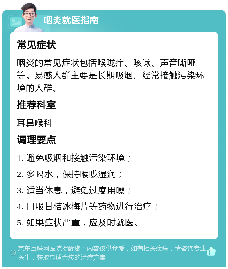 咽炎就医指南 常见症状 咽炎的常见症状包括喉咙痒、咳嗽、声音嘶哑等。易感人群主要是长期吸烟、经常接触污染环境的人群。 推荐科室 耳鼻喉科 调理要点 1. 避免吸烟和接触污染环境； 2. 多喝水，保持喉咙湿润； 3. 适当休息，避免过度用嗓； 4. 口服甘桔冰梅片等药物进行治疗； 5. 如果症状严重，应及时就医。