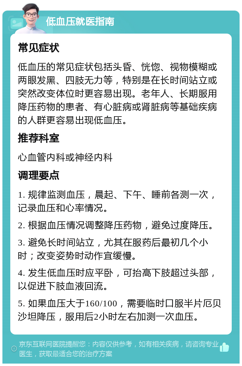 低血压就医指南 常见症状 低血压的常见症状包括头昏、恍惚、视物模糊或两眼发黑、四肢无力等，特别是在长时间站立或突然改变体位时更容易出现。老年人、长期服用降压药物的患者、有心脏病或肾脏病等基础疾病的人群更容易出现低血压。 推荐科室 心血管内科或神经内科 调理要点 1. 规律监测血压，晨起、下午、睡前各测一次，记录血压和心率情况。 2. 根据血压情况调整降压药物，避免过度降压。 3. 避免长时间站立，尤其在服药后最初几个小时；改变姿势时动作宜缓慢。 4. 发生低血压时应平卧，可抬高下肢超过头部，以促进下肢血液回流。 5. 如果血压大于160/100，需要临时口服半片厄贝沙坦降压，服用后2小时左右加测一次血压。