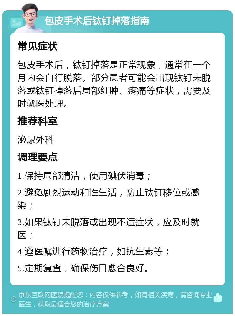 包皮手术后钛钉掉落指南 常见症状 包皮手术后，钛钉掉落是正常现象，通常在一个月内会自行脱落。部分患者可能会出现钛钉未脱落或钛钉掉落后局部红肿、疼痛等症状，需要及时就医处理。 推荐科室 泌尿外科 调理要点 1.保持局部清洁，使用碘伏消毒； 2.避免剧烈运动和性生活，防止钛钉移位或感染； 3.如果钛钉未脱落或出现不适症状，应及时就医； 4.遵医嘱进行药物治疗，如抗生素等； 5.定期复查，确保伤口愈合良好。