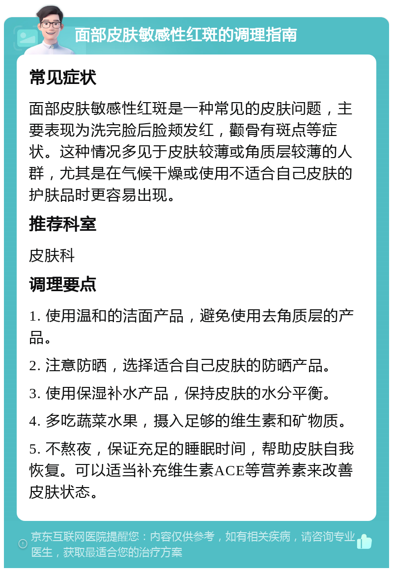 面部皮肤敏感性红斑的调理指南 常见症状 面部皮肤敏感性红斑是一种常见的皮肤问题，主要表现为洗完脸后脸颊发红，颧骨有斑点等症状。这种情况多见于皮肤较薄或角质层较薄的人群，尤其是在气候干燥或使用不适合自己皮肤的护肤品时更容易出现。 推荐科室 皮肤科 调理要点 1. 使用温和的洁面产品，避免使用去角质层的产品。 2. 注意防晒，选择适合自己皮肤的防晒产品。 3. 使用保湿补水产品，保持皮肤的水分平衡。 4. 多吃蔬菜水果，摄入足够的维生素和矿物质。 5. 不熬夜，保证充足的睡眠时间，帮助皮肤自我恢复。可以适当补充维生素ACE等营养素来改善皮肤状态。