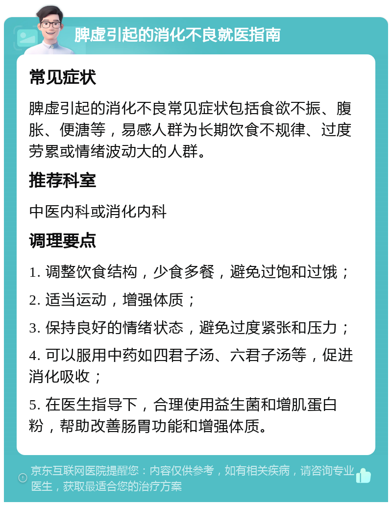 脾虚引起的消化不良就医指南 常见症状 脾虚引起的消化不良常见症状包括食欲不振、腹胀、便溏等，易感人群为长期饮食不规律、过度劳累或情绪波动大的人群。 推荐科室 中医内科或消化内科 调理要点 1. 调整饮食结构，少食多餐，避免过饱和过饿； 2. 适当运动，增强体质； 3. 保持良好的情绪状态，避免过度紧张和压力； 4. 可以服用中药如四君子汤、六君子汤等，促进消化吸收； 5. 在医生指导下，合理使用益生菌和增肌蛋白粉，帮助改善肠胃功能和增强体质。