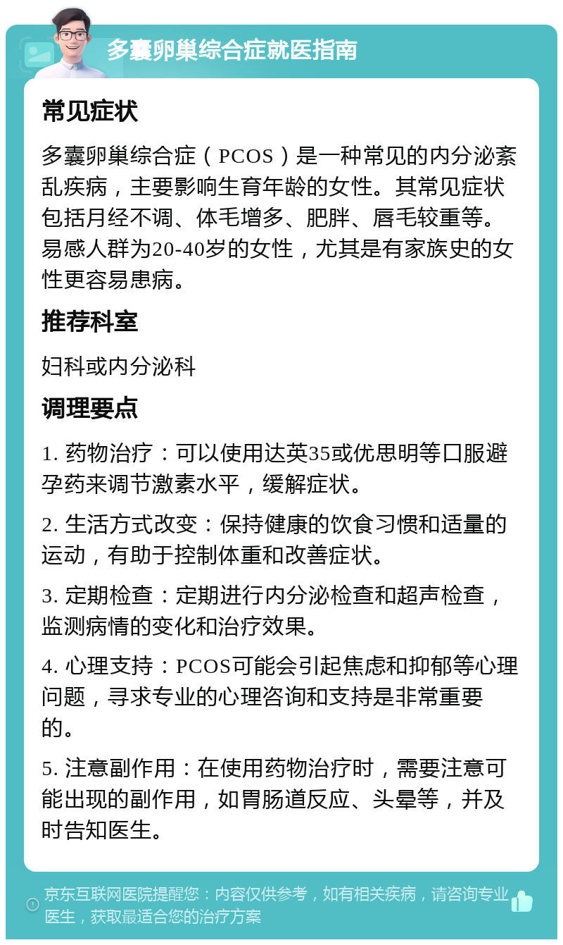 多囊卵巢综合症就医指南 常见症状 多囊卵巢综合症（PCOS）是一种常见的内分泌紊乱疾病，主要影响生育年龄的女性。其常见症状包括月经不调、体毛增多、肥胖、唇毛较重等。易感人群为20-40岁的女性，尤其是有家族史的女性更容易患病。 推荐科室 妇科或内分泌科 调理要点 1. 药物治疗：可以使用达英35或优思明等口服避孕药来调节激素水平，缓解症状。 2. 生活方式改变：保持健康的饮食习惯和适量的运动，有助于控制体重和改善症状。 3. 定期检查：定期进行内分泌检查和超声检查，监测病情的变化和治疗效果。 4. 心理支持：PCOS可能会引起焦虑和抑郁等心理问题，寻求专业的心理咨询和支持是非常重要的。 5. 注意副作用：在使用药物治疗时，需要注意可能出现的副作用，如胃肠道反应、头晕等，并及时告知医生。