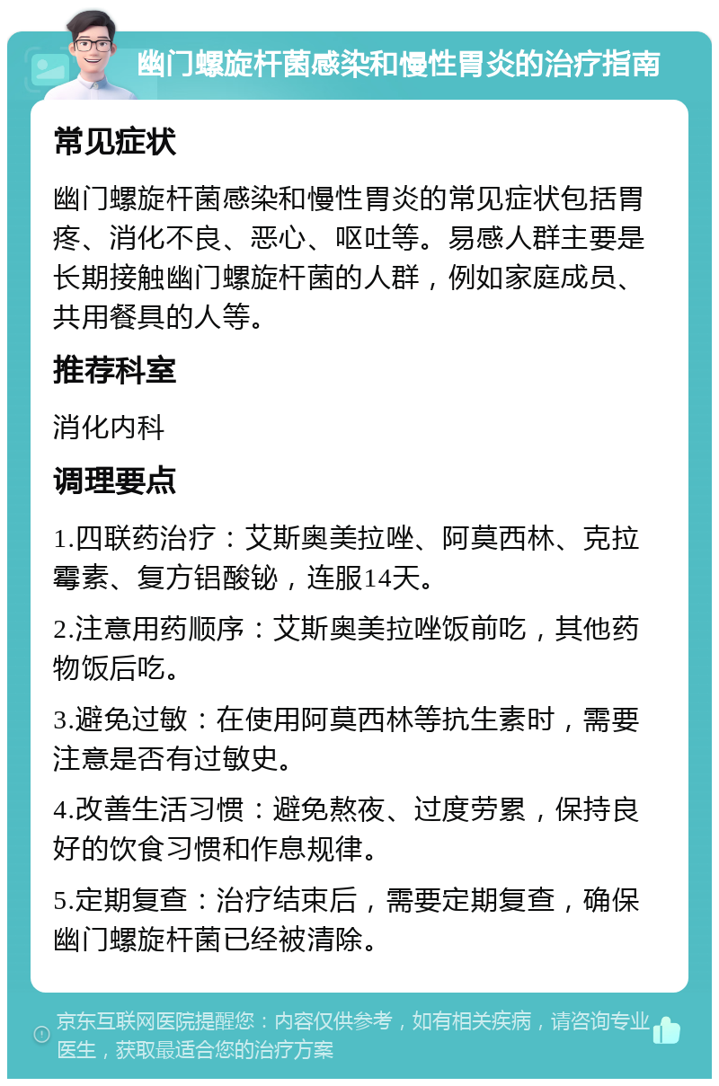 幽门螺旋杆菌感染和慢性胃炎的治疗指南 常见症状 幽门螺旋杆菌感染和慢性胃炎的常见症状包括胃疼、消化不良、恶心、呕吐等。易感人群主要是长期接触幽门螺旋杆菌的人群，例如家庭成员、共用餐具的人等。 推荐科室 消化内科 调理要点 1.四联药治疗：艾斯奥美拉唑、阿莫西林、克拉霉素、复方铝酸铋，连服14天。 2.注意用药顺序：艾斯奥美拉唑饭前吃，其他药物饭后吃。 3.避免过敏：在使用阿莫西林等抗生素时，需要注意是否有过敏史。 4.改善生活习惯：避免熬夜、过度劳累，保持良好的饮食习惯和作息规律。 5.定期复查：治疗结束后，需要定期复查，确保幽门螺旋杆菌已经被清除。