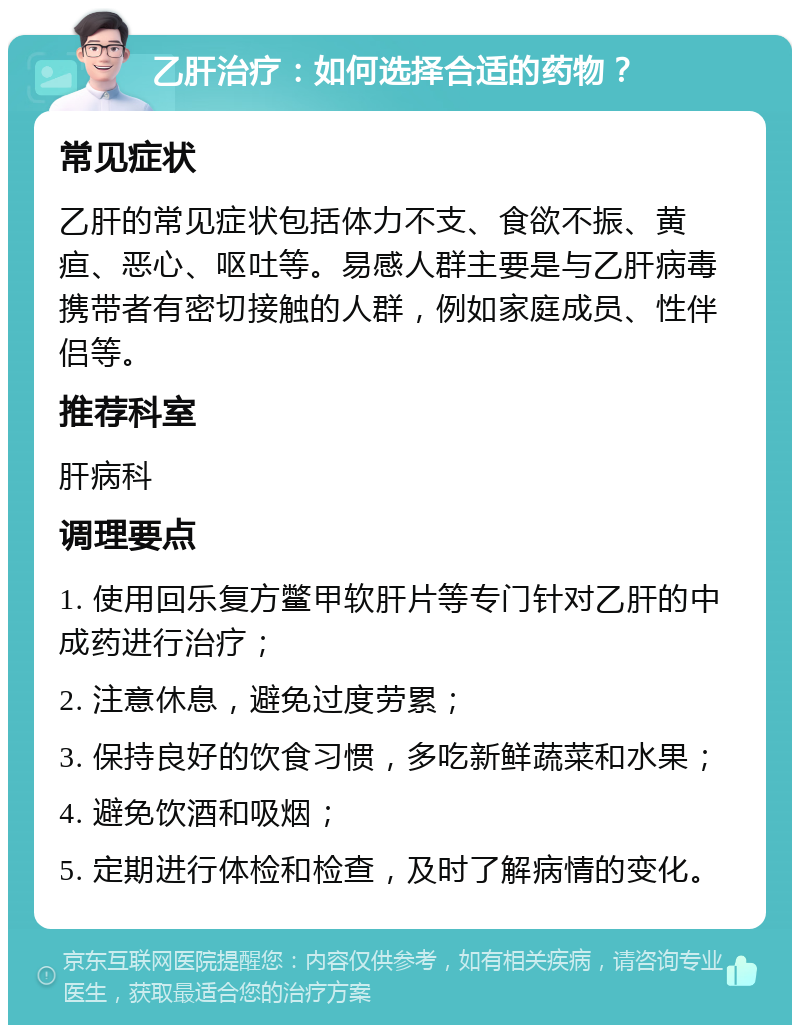 乙肝治疗：如何选择合适的药物？ 常见症状 乙肝的常见症状包括体力不支、食欲不振、黄疸、恶心、呕吐等。易感人群主要是与乙肝病毒携带者有密切接触的人群，例如家庭成员、性伴侣等。 推荐科室 肝病科 调理要点 1. 使用回乐复方鳖甲软肝片等专门针对乙肝的中成药进行治疗； 2. 注意休息，避免过度劳累； 3. 保持良好的饮食习惯，多吃新鲜蔬菜和水果； 4. 避免饮酒和吸烟； 5. 定期进行体检和检查，及时了解病情的变化。