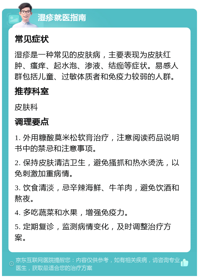 湿疹就医指南 常见症状 湿疹是一种常见的皮肤病，主要表现为皮肤红肿、瘙痒、起水泡、渗液、结痂等症状。易感人群包括儿童、过敏体质者和免疫力较弱的人群。 推荐科室 皮肤科 调理要点 1. 外用糠酸莫米松软膏治疗，注意阅读药品说明书中的禁忌和注意事项。 2. 保持皮肤清洁卫生，避免搔抓和热水烫洗，以免刺激加重病情。 3. 饮食清淡，忌辛辣海鲜、牛羊肉，避免饮酒和熬夜。 4. 多吃蔬菜和水果，增强免疫力。 5. 定期复诊，监测病情变化，及时调整治疗方案。