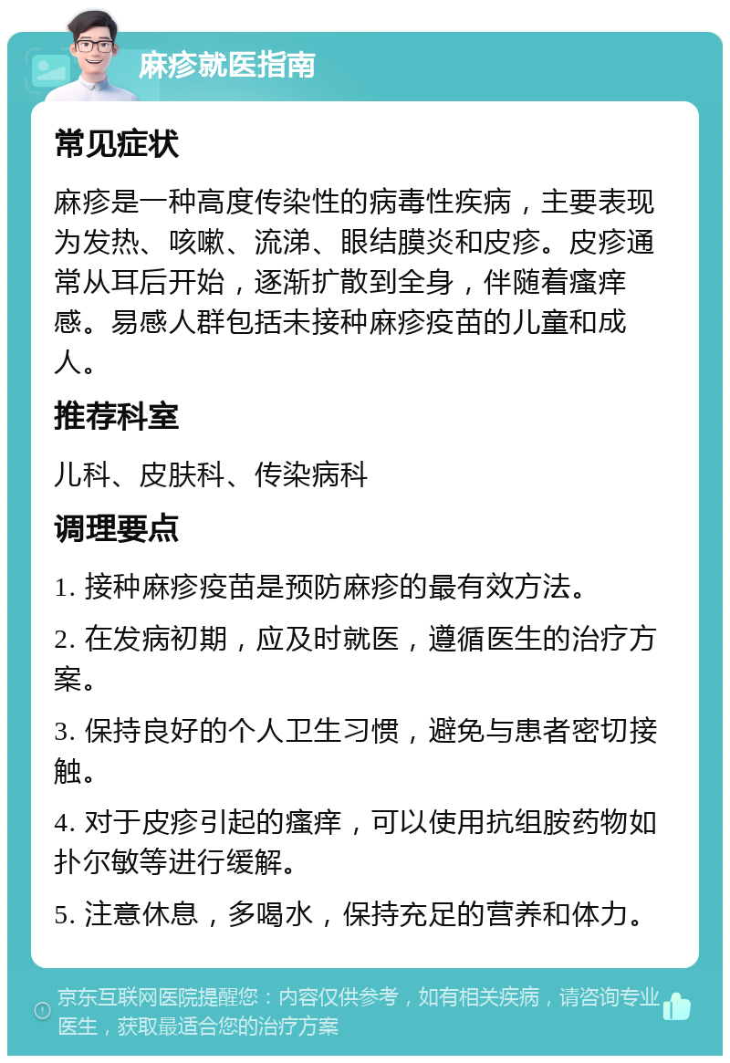 麻疹就医指南 常见症状 麻疹是一种高度传染性的病毒性疾病，主要表现为发热、咳嗽、流涕、眼结膜炎和皮疹。皮疹通常从耳后开始，逐渐扩散到全身，伴随着瘙痒感。易感人群包括未接种麻疹疫苗的儿童和成人。 推荐科室 儿科、皮肤科、传染病科 调理要点 1. 接种麻疹疫苗是预防麻疹的最有效方法。 2. 在发病初期，应及时就医，遵循医生的治疗方案。 3. 保持良好的个人卫生习惯，避免与患者密切接触。 4. 对于皮疹引起的瘙痒，可以使用抗组胺药物如扑尔敏等进行缓解。 5. 注意休息，多喝水，保持充足的营养和体力。