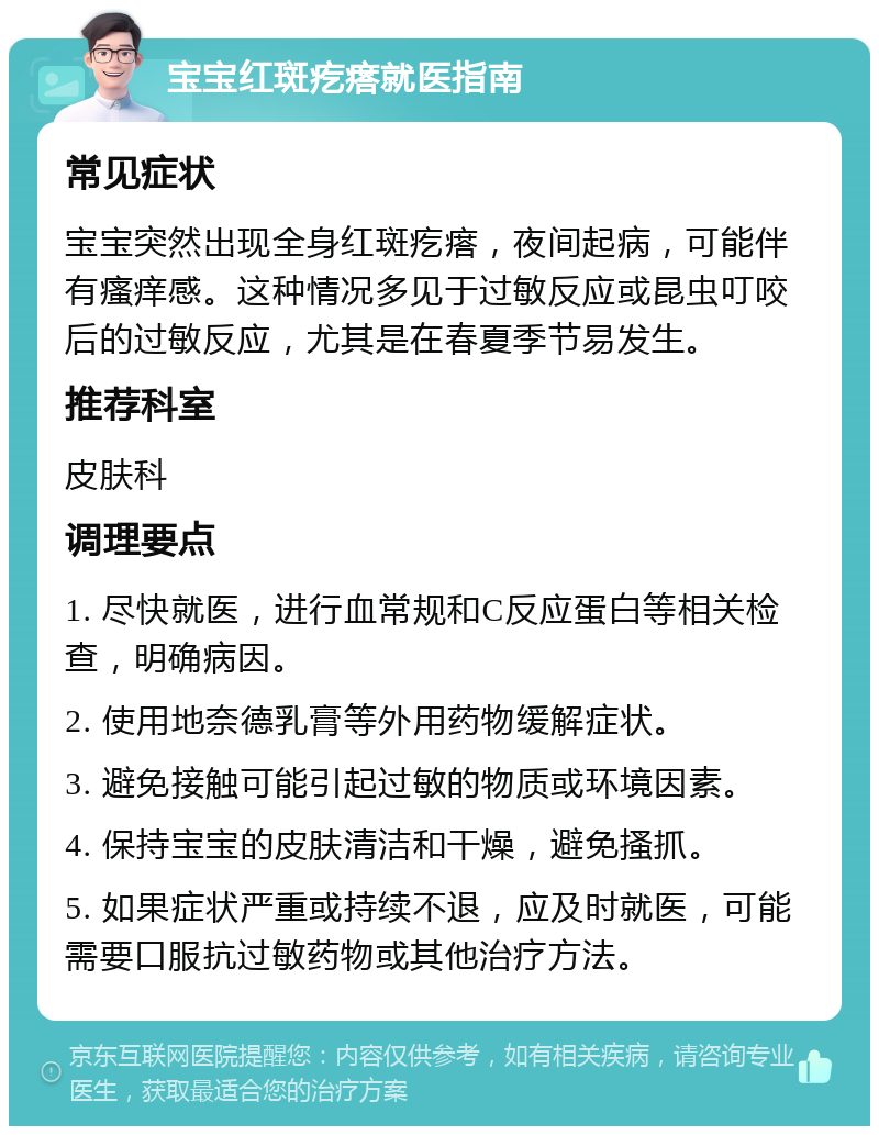 宝宝红斑疙瘩就医指南 常见症状 宝宝突然出现全身红斑疙瘩，夜间起病，可能伴有瘙痒感。这种情况多见于过敏反应或昆虫叮咬后的过敏反应，尤其是在春夏季节易发生。 推荐科室 皮肤科 调理要点 1. 尽快就医，进行血常规和C反应蛋白等相关检查，明确病因。 2. 使用地奈德乳膏等外用药物缓解症状。 3. 避免接触可能引起过敏的物质或环境因素。 4. 保持宝宝的皮肤清洁和干燥，避免搔抓。 5. 如果症状严重或持续不退，应及时就医，可能需要口服抗过敏药物或其他治疗方法。