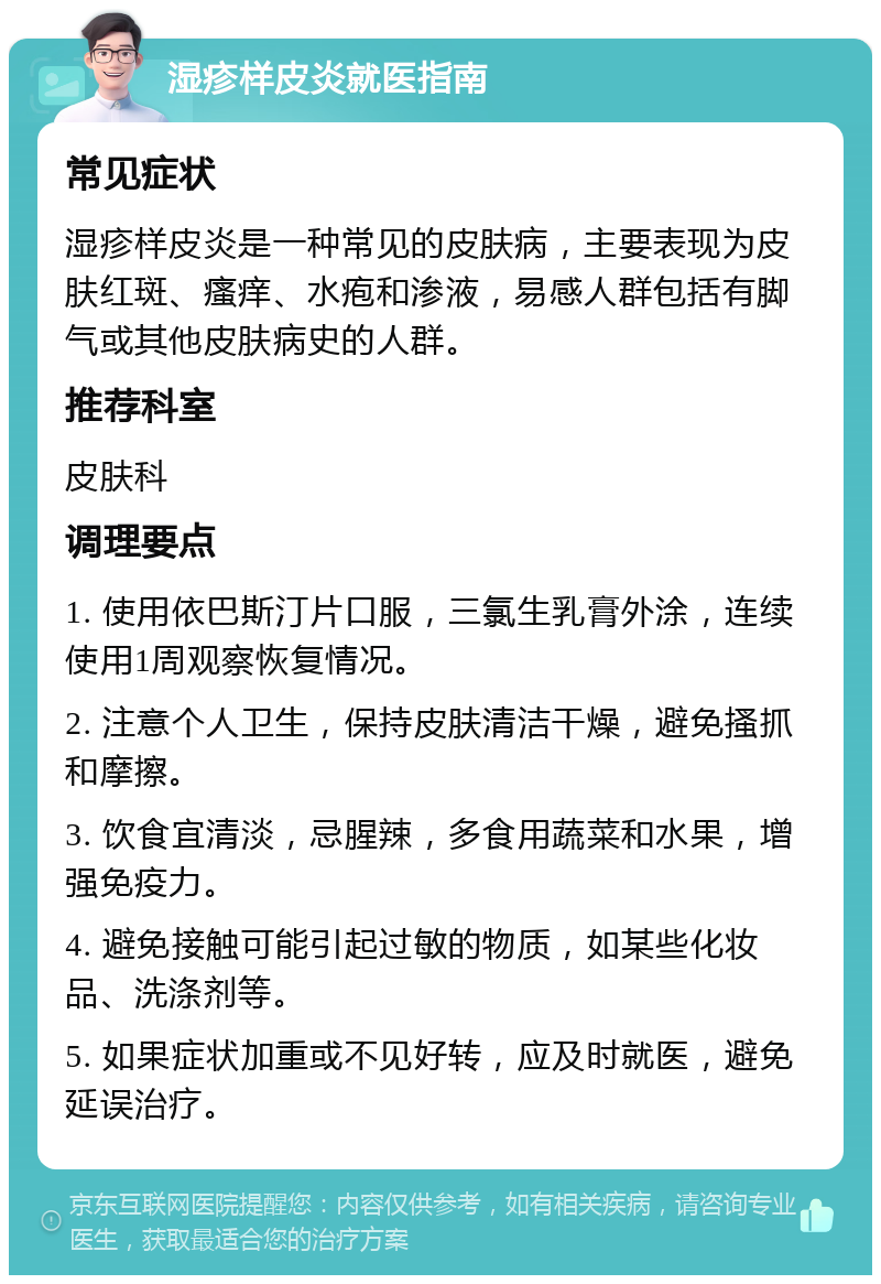 湿疹样皮炎就医指南 常见症状 湿疹样皮炎是一种常见的皮肤病，主要表现为皮肤红斑、瘙痒、水疱和渗液，易感人群包括有脚气或其他皮肤病史的人群。 推荐科室 皮肤科 调理要点 1. 使用依巴斯汀片口服，三氯生乳膏外涂，连续使用1周观察恢复情况。 2. 注意个人卫生，保持皮肤清洁干燥，避免搔抓和摩擦。 3. 饮食宜清淡，忌腥辣，多食用蔬菜和水果，增强免疫力。 4. 避免接触可能引起过敏的物质，如某些化妆品、洗涤剂等。 5. 如果症状加重或不见好转，应及时就医，避免延误治疗。