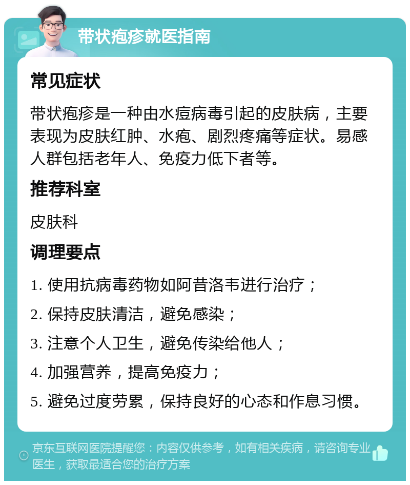 带状疱疹就医指南 常见症状 带状疱疹是一种由水痘病毒引起的皮肤病，主要表现为皮肤红肿、水疱、剧烈疼痛等症状。易感人群包括老年人、免疫力低下者等。 推荐科室 皮肤科 调理要点 1. 使用抗病毒药物如阿昔洛韦进行治疗； 2. 保持皮肤清洁，避免感染； 3. 注意个人卫生，避免传染给他人； 4. 加强营养，提高免疫力； 5. 避免过度劳累，保持良好的心态和作息习惯。