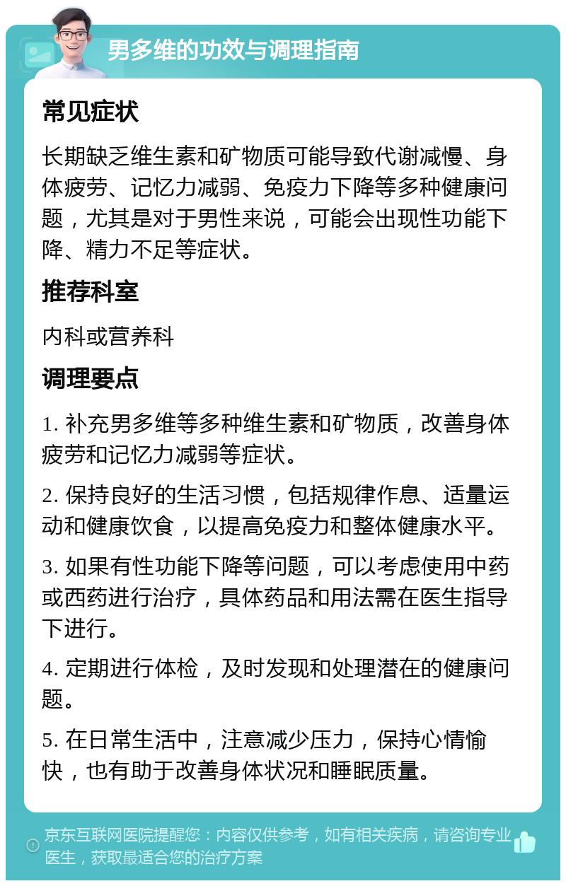 男多维的功效与调理指南 常见症状 长期缺乏维生素和矿物质可能导致代谢减慢、身体疲劳、记忆力减弱、免疫力下降等多种健康问题，尤其是对于男性来说，可能会出现性功能下降、精力不足等症状。 推荐科室 内科或营养科 调理要点 1. 补充男多维等多种维生素和矿物质，改善身体疲劳和记忆力减弱等症状。 2. 保持良好的生活习惯，包括规律作息、适量运动和健康饮食，以提高免疫力和整体健康水平。 3. 如果有性功能下降等问题，可以考虑使用中药或西药进行治疗，具体药品和用法需在医生指导下进行。 4. 定期进行体检，及时发现和处理潜在的健康问题。 5. 在日常生活中，注意减少压力，保持心情愉快，也有助于改善身体状况和睡眠质量。