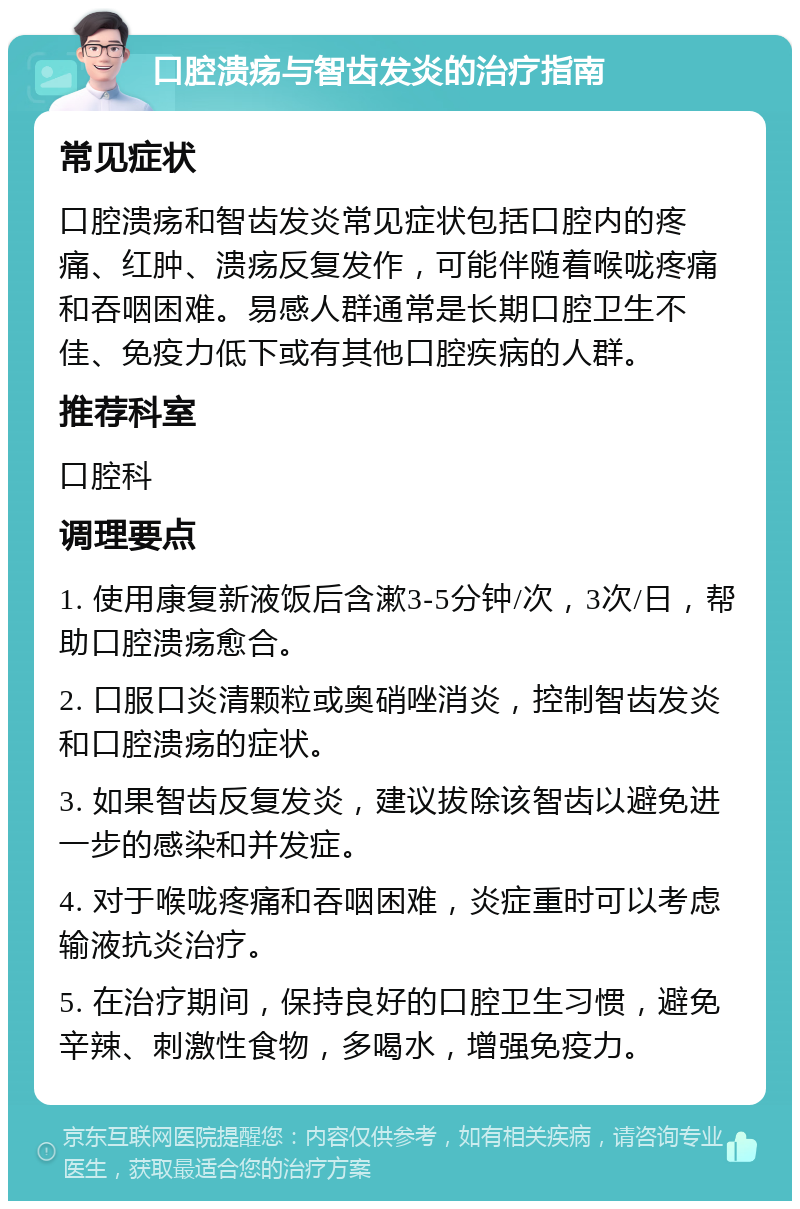 口腔溃疡与智齿发炎的治疗指南 常见症状 口腔溃疡和智齿发炎常见症状包括口腔内的疼痛、红肿、溃疡反复发作，可能伴随着喉咙疼痛和吞咽困难。易感人群通常是长期口腔卫生不佳、免疫力低下或有其他口腔疾病的人群。 推荐科室 口腔科 调理要点 1. 使用康复新液饭后含漱3-5分钟/次，3次/日，帮助口腔溃疡愈合。 2. 口服口炎清颗粒或奥硝唑消炎，控制智齿发炎和口腔溃疡的症状。 3. 如果智齿反复发炎，建议拔除该智齿以避免进一步的感染和并发症。 4. 对于喉咙疼痛和吞咽困难，炎症重时可以考虑输液抗炎治疗。 5. 在治疗期间，保持良好的口腔卫生习惯，避免辛辣、刺激性食物，多喝水，增强免疫力。