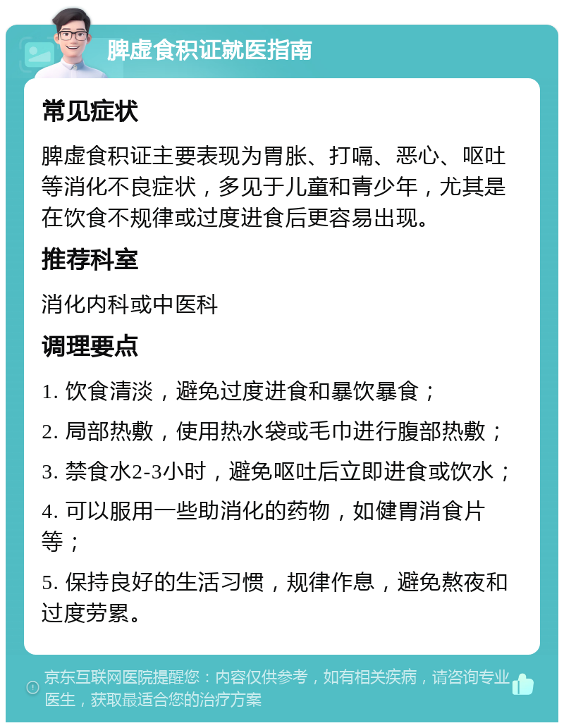 脾虚食积证就医指南 常见症状 脾虚食积证主要表现为胃胀、打嗝、恶心、呕吐等消化不良症状，多见于儿童和青少年，尤其是在饮食不规律或过度进食后更容易出现。 推荐科室 消化内科或中医科 调理要点 1. 饮食清淡，避免过度进食和暴饮暴食； 2. 局部热敷，使用热水袋或毛巾进行腹部热敷； 3. 禁食水2-3小时，避免呕吐后立即进食或饮水； 4. 可以服用一些助消化的药物，如健胃消食片等； 5. 保持良好的生活习惯，规律作息，避免熬夜和过度劳累。