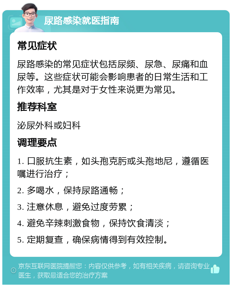 尿路感染就医指南 常见症状 尿路感染的常见症状包括尿频、尿急、尿痛和血尿等。这些症状可能会影响患者的日常生活和工作效率，尤其是对于女性来说更为常见。 推荐科室 泌尿外科或妇科 调理要点 1. 口服抗生素，如头孢克肟或头孢地尼，遵循医嘱进行治疗； 2. 多喝水，保持尿路通畅； 3. 注意休息，避免过度劳累； 4. 避免辛辣刺激食物，保持饮食清淡； 5. 定期复查，确保病情得到有效控制。