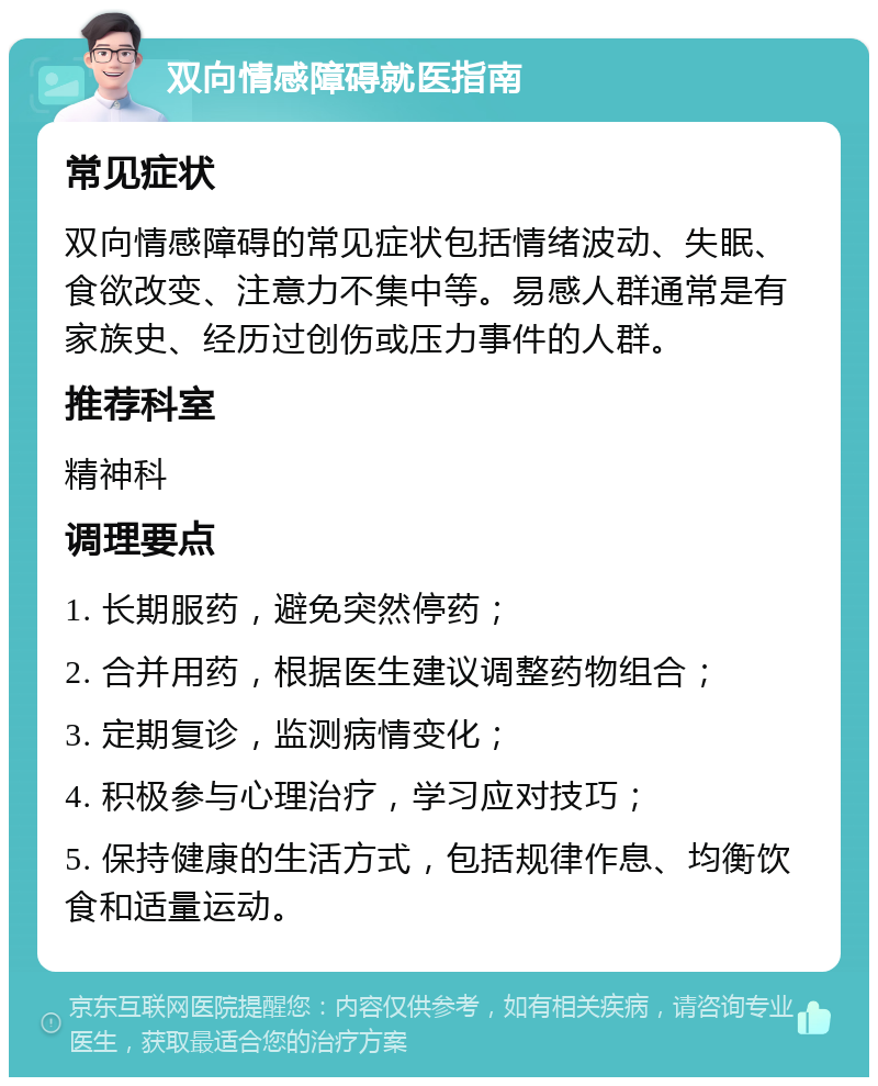 双向情感障碍就医指南 常见症状 双向情感障碍的常见症状包括情绪波动、失眠、食欲改变、注意力不集中等。易感人群通常是有家族史、经历过创伤或压力事件的人群。 推荐科室 精神科 调理要点 1. 长期服药，避免突然停药； 2. 合并用药，根据医生建议调整药物组合； 3. 定期复诊，监测病情变化； 4. 积极参与心理治疗，学习应对技巧； 5. 保持健康的生活方式，包括规律作息、均衡饮食和适量运动。