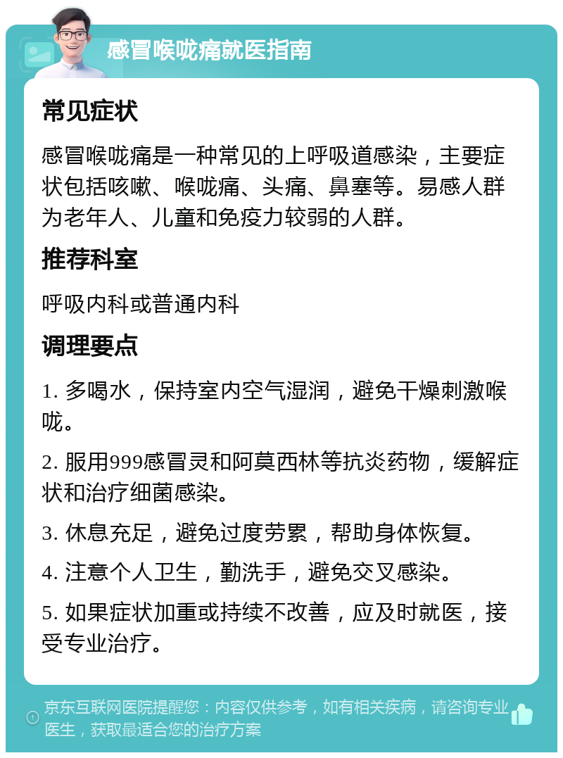 感冒喉咙痛就医指南 常见症状 感冒喉咙痛是一种常见的上呼吸道感染，主要症状包括咳嗽、喉咙痛、头痛、鼻塞等。易感人群为老年人、儿童和免疫力较弱的人群。 推荐科室 呼吸内科或普通内科 调理要点 1. 多喝水，保持室内空气湿润，避免干燥刺激喉咙。 2. 服用999感冒灵和阿莫西林等抗炎药物，缓解症状和治疗细菌感染。 3. 休息充足，避免过度劳累，帮助身体恢复。 4. 注意个人卫生，勤洗手，避免交叉感染。 5. 如果症状加重或持续不改善，应及时就医，接受专业治疗。