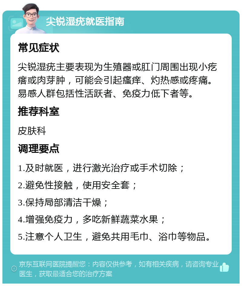 尖锐湿疣就医指南 常见症状 尖锐湿疣主要表现为生殖器或肛门周围出现小疙瘩或肉芽肿，可能会引起瘙痒、灼热感或疼痛。易感人群包括性活跃者、免疫力低下者等。 推荐科室 皮肤科 调理要点 1.及时就医，进行激光治疗或手术切除； 2.避免性接触，使用安全套； 3.保持局部清洁干燥； 4.增强免疫力，多吃新鲜蔬菜水果； 5.注意个人卫生，避免共用毛巾、浴巾等物品。