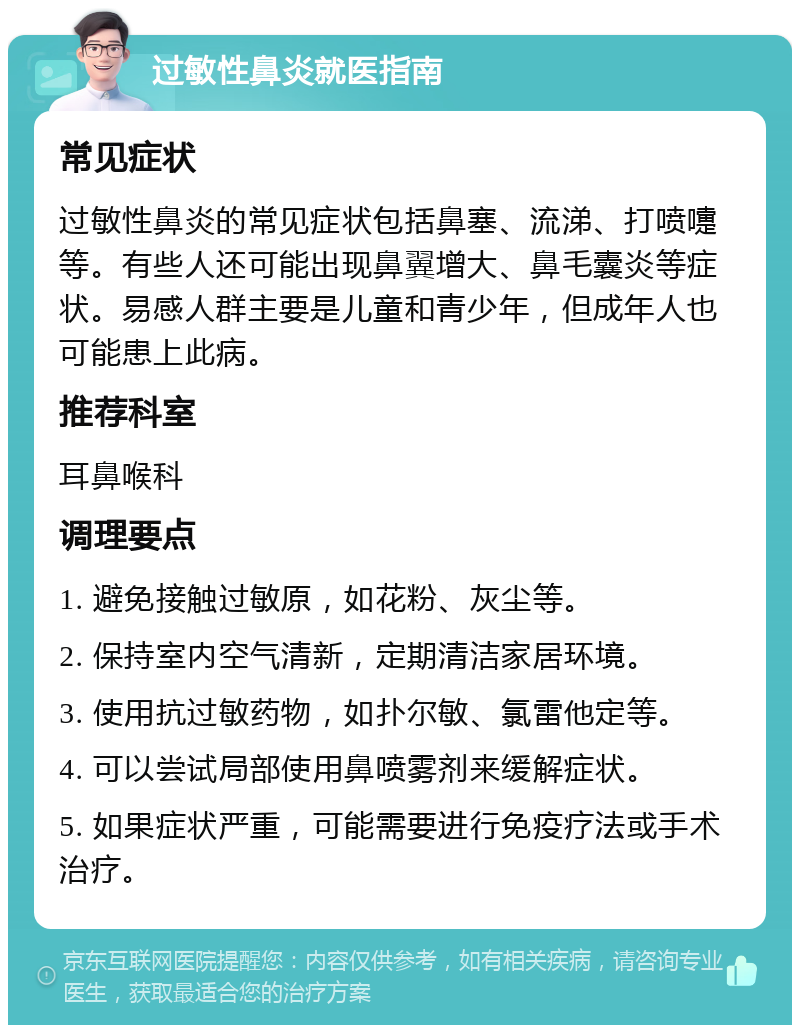 过敏性鼻炎就医指南 常见症状 过敏性鼻炎的常见症状包括鼻塞、流涕、打喷嚏等。有些人还可能出现鼻翼增大、鼻毛囊炎等症状。易感人群主要是儿童和青少年，但成年人也可能患上此病。 推荐科室 耳鼻喉科 调理要点 1. 避免接触过敏原，如花粉、灰尘等。 2. 保持室内空气清新，定期清洁家居环境。 3. 使用抗过敏药物，如扑尔敏、氯雷他定等。 4. 可以尝试局部使用鼻喷雾剂来缓解症状。 5. 如果症状严重，可能需要进行免疫疗法或手术治疗。