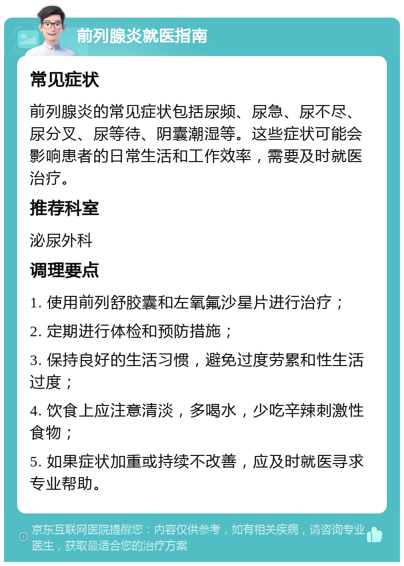 前列腺炎就医指南 常见症状 前列腺炎的常见症状包括尿频、尿急、尿不尽、尿分叉、尿等待、阴囊潮湿等。这些症状可能会影响患者的日常生活和工作效率，需要及时就医治疗。 推荐科室 泌尿外科 调理要点 1. 使用前列舒胶囊和左氧氟沙星片进行治疗； 2. 定期进行体检和预防措施； 3. 保持良好的生活习惯，避免过度劳累和性生活过度； 4. 饮食上应注意清淡，多喝水，少吃辛辣刺激性食物； 5. 如果症状加重或持续不改善，应及时就医寻求专业帮助。