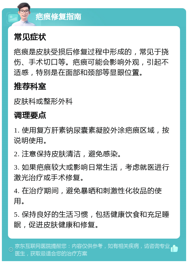 疤痕修复指南 常见症状 疤痕是皮肤受损后修复过程中形成的，常见于挠伤、手术切口等。疤痕可能会影响外观，引起不适感，特别是在面部和颈部等显眼位置。 推荐科室 皮肤科或整形外科 调理要点 1. 使用复方肝素钠尿囊素凝胶外涂疤痕区域，按说明使用。 2. 注意保持皮肤清洁，避免感染。 3. 如果疤痕较大或影响日常生活，考虑就医进行激光治疗或手术修复。 4. 在治疗期间，避免暴晒和刺激性化妆品的使用。 5. 保持良好的生活习惯，包括健康饮食和充足睡眠，促进皮肤健康和修复。