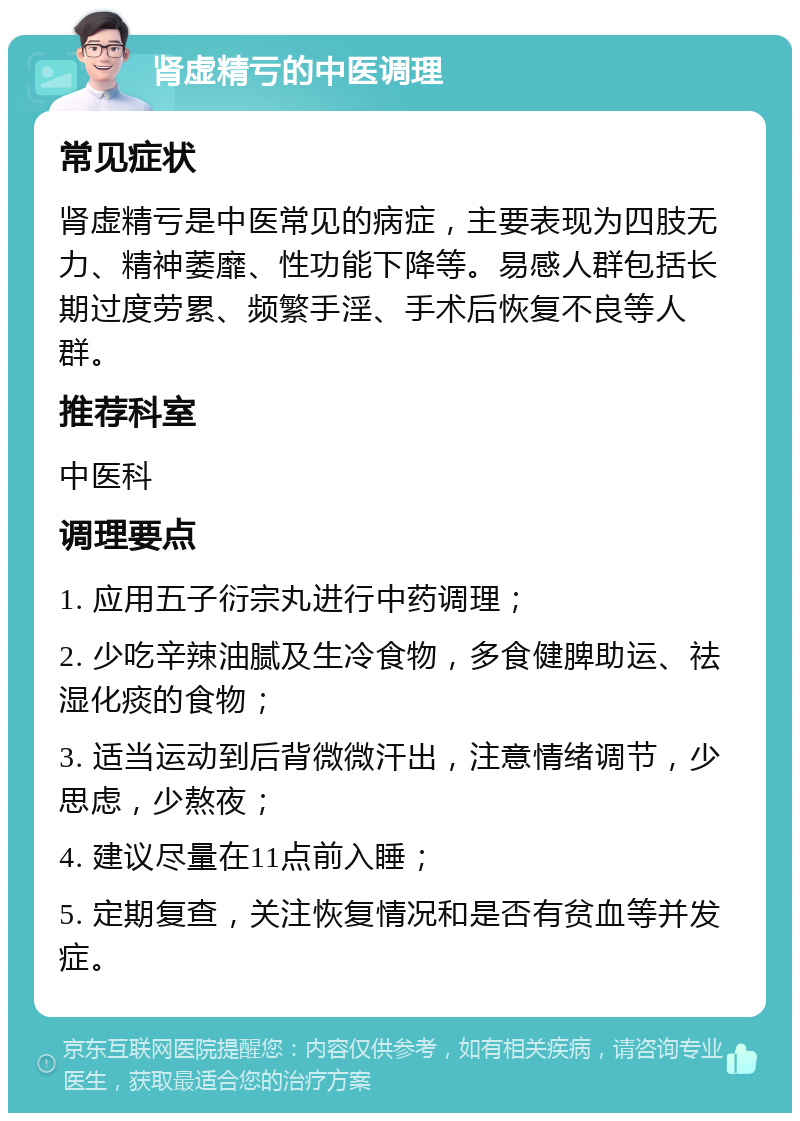 肾虚精亏的中医调理 常见症状 肾虚精亏是中医常见的病症，主要表现为四肢无力、精神萎靡、性功能下降等。易感人群包括长期过度劳累、频繁手淫、手术后恢复不良等人群。 推荐科室 中医科 调理要点 1. 应用五子衍宗丸进行中药调理； 2. 少吃辛辣油腻及生冷食物，多食健脾助运、祛湿化痰的食物； 3. 适当运动到后背微微汗出，注意情绪调节，少思虑，少熬夜； 4. 建议尽量在11点前入睡； 5. 定期复查，关注恢复情况和是否有贫血等并发症。