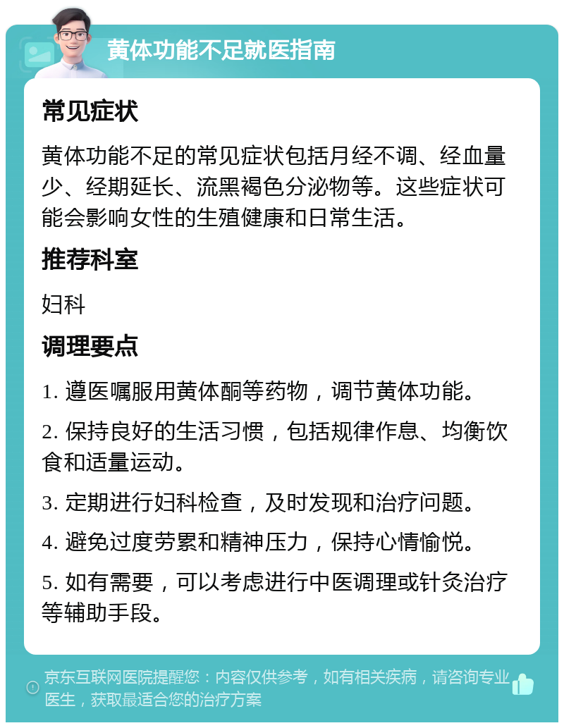 黄体功能不足就医指南 常见症状 黄体功能不足的常见症状包括月经不调、经血量少、经期延长、流黑褐色分泌物等。这些症状可能会影响女性的生殖健康和日常生活。 推荐科室 妇科 调理要点 1. 遵医嘱服用黄体酮等药物，调节黄体功能。 2. 保持良好的生活习惯，包括规律作息、均衡饮食和适量运动。 3. 定期进行妇科检查，及时发现和治疗问题。 4. 避免过度劳累和精神压力，保持心情愉悦。 5. 如有需要，可以考虑进行中医调理或针灸治疗等辅助手段。