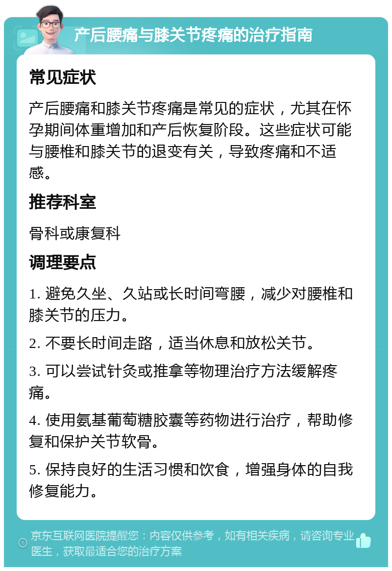 产后腰痛与膝关节疼痛的治疗指南 常见症状 产后腰痛和膝关节疼痛是常见的症状，尤其在怀孕期间体重增加和产后恢复阶段。这些症状可能与腰椎和膝关节的退变有关，导致疼痛和不适感。 推荐科室 骨科或康复科 调理要点 1. 避免久坐、久站或长时间弯腰，减少对腰椎和膝关节的压力。 2. 不要长时间走路，适当休息和放松关节。 3. 可以尝试针灸或推拿等物理治疗方法缓解疼痛。 4. 使用氨基葡萄糖胶囊等药物进行治疗，帮助修复和保护关节软骨。 5. 保持良好的生活习惯和饮食，增强身体的自我修复能力。