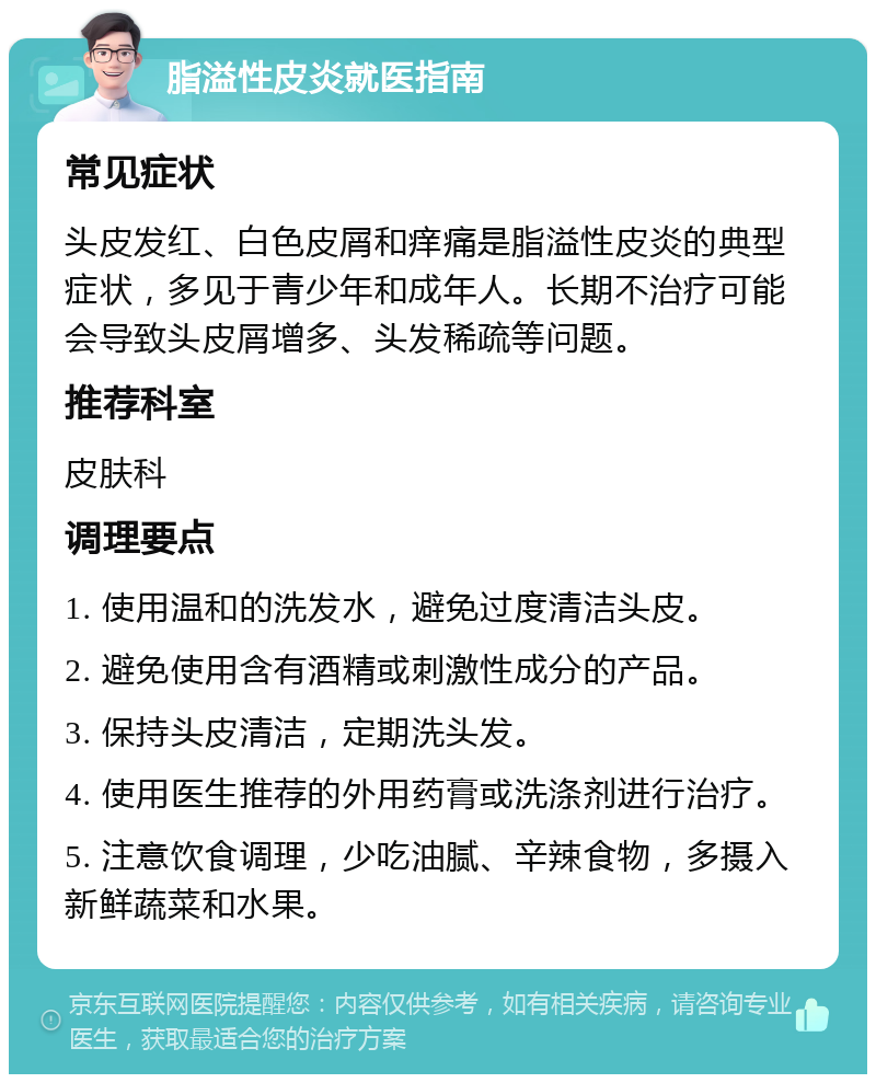 脂溢性皮炎就医指南 常见症状 头皮发红、白色皮屑和痒痛是脂溢性皮炎的典型症状，多见于青少年和成年人。长期不治疗可能会导致头皮屑增多、头发稀疏等问题。 推荐科室 皮肤科 调理要点 1. 使用温和的洗发水，避免过度清洁头皮。 2. 避免使用含有酒精或刺激性成分的产品。 3. 保持头皮清洁，定期洗头发。 4. 使用医生推荐的外用药膏或洗涤剂进行治疗。 5. 注意饮食调理，少吃油腻、辛辣食物，多摄入新鲜蔬菜和水果。