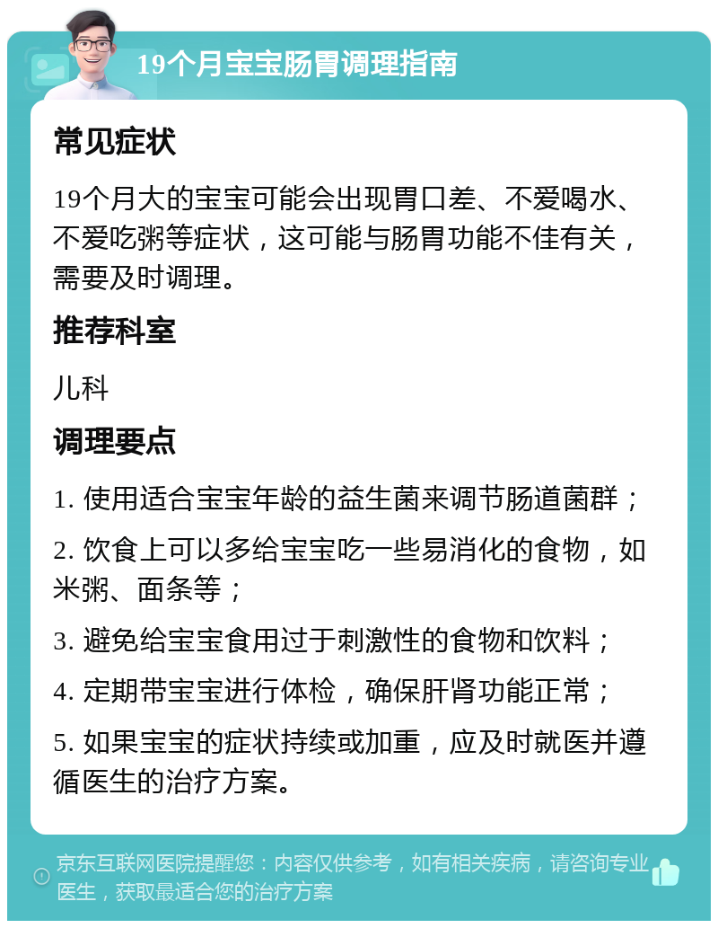 19个月宝宝肠胃调理指南 常见症状 19个月大的宝宝可能会出现胃口差、不爱喝水、不爱吃粥等症状，这可能与肠胃功能不佳有关，需要及时调理。 推荐科室 儿科 调理要点 1. 使用适合宝宝年龄的益生菌来调节肠道菌群； 2. 饮食上可以多给宝宝吃一些易消化的食物，如米粥、面条等； 3. 避免给宝宝食用过于刺激性的食物和饮料； 4. 定期带宝宝进行体检，确保肝肾功能正常； 5. 如果宝宝的症状持续或加重，应及时就医并遵循医生的治疗方案。