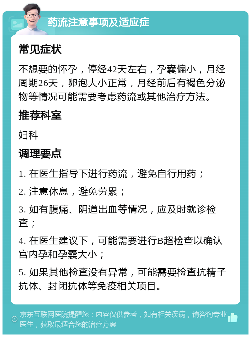 药流注意事项及适应症 常见症状 不想要的怀孕，停经42天左右，孕囊偏小，月经周期26天，卵泡大小正常，月经前后有褐色分泌物等情况可能需要考虑药流或其他治疗方法。 推荐科室 妇科 调理要点 1. 在医生指导下进行药流，避免自行用药； 2. 注意休息，避免劳累； 3. 如有腹痛、阴道出血等情况，应及时就诊检查； 4. 在医生建议下，可能需要进行B超检查以确认宫内孕和孕囊大小； 5. 如果其他检查没有异常，可能需要检查抗精子抗体、封闭抗体等免疫相关项目。