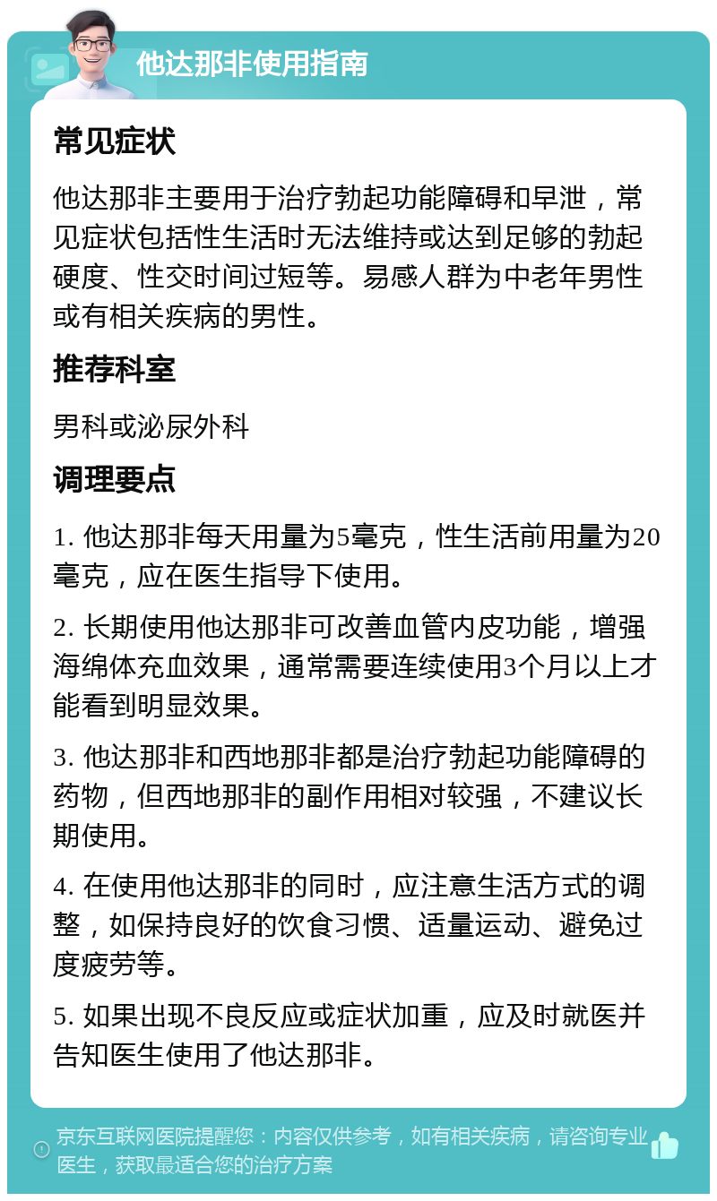 他达那非使用指南 常见症状 他达那非主要用于治疗勃起功能障碍和早泄，常见症状包括性生活时无法维持或达到足够的勃起硬度、性交时间过短等。易感人群为中老年男性或有相关疾病的男性。 推荐科室 男科或泌尿外科 调理要点 1. 他达那非每天用量为5毫克，性生活前用量为20毫克，应在医生指导下使用。 2. 长期使用他达那非可改善血管内皮功能，增强海绵体充血效果，通常需要连续使用3个月以上才能看到明显效果。 3. 他达那非和西地那非都是治疗勃起功能障碍的药物，但西地那非的副作用相对较强，不建议长期使用。 4. 在使用他达那非的同时，应注意生活方式的调整，如保持良好的饮食习惯、适量运动、避免过度疲劳等。 5. 如果出现不良反应或症状加重，应及时就医并告知医生使用了他达那非。