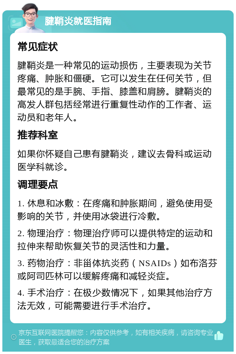 腱鞘炎就医指南 常见症状 腱鞘炎是一种常见的运动损伤，主要表现为关节疼痛、肿胀和僵硬。它可以发生在任何关节，但最常见的是手腕、手指、膝盖和肩膀。腱鞘炎的高发人群包括经常进行重复性动作的工作者、运动员和老年人。 推荐科室 如果你怀疑自己患有腱鞘炎，建议去骨科或运动医学科就诊。 调理要点 1. 休息和冰敷：在疼痛和肿胀期间，避免使用受影响的关节，并使用冰袋进行冷敷。 2. 物理治疗：物理治疗师可以提供特定的运动和拉伸来帮助恢复关节的灵活性和力量。 3. 药物治疗：非甾体抗炎药（NSAIDs）如布洛芬或阿司匹林可以缓解疼痛和减轻炎症。 4. 手术治疗：在极少数情况下，如果其他治疗方法无效，可能需要进行手术治疗。