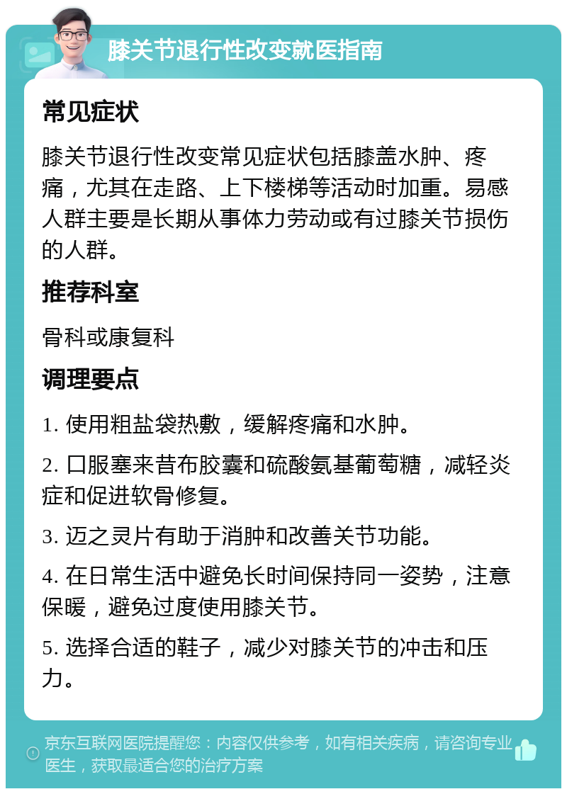 膝关节退行性改变就医指南 常见症状 膝关节退行性改变常见症状包括膝盖水肿、疼痛，尤其在走路、上下楼梯等活动时加重。易感人群主要是长期从事体力劳动或有过膝关节损伤的人群。 推荐科室 骨科或康复科 调理要点 1. 使用粗盐袋热敷，缓解疼痛和水肿。 2. 口服塞来昔布胶囊和硫酸氨基葡萄糖，减轻炎症和促进软骨修复。 3. 迈之灵片有助于消肿和改善关节功能。 4. 在日常生活中避免长时间保持同一姿势，注意保暖，避免过度使用膝关节。 5. 选择合适的鞋子，减少对膝关节的冲击和压力。