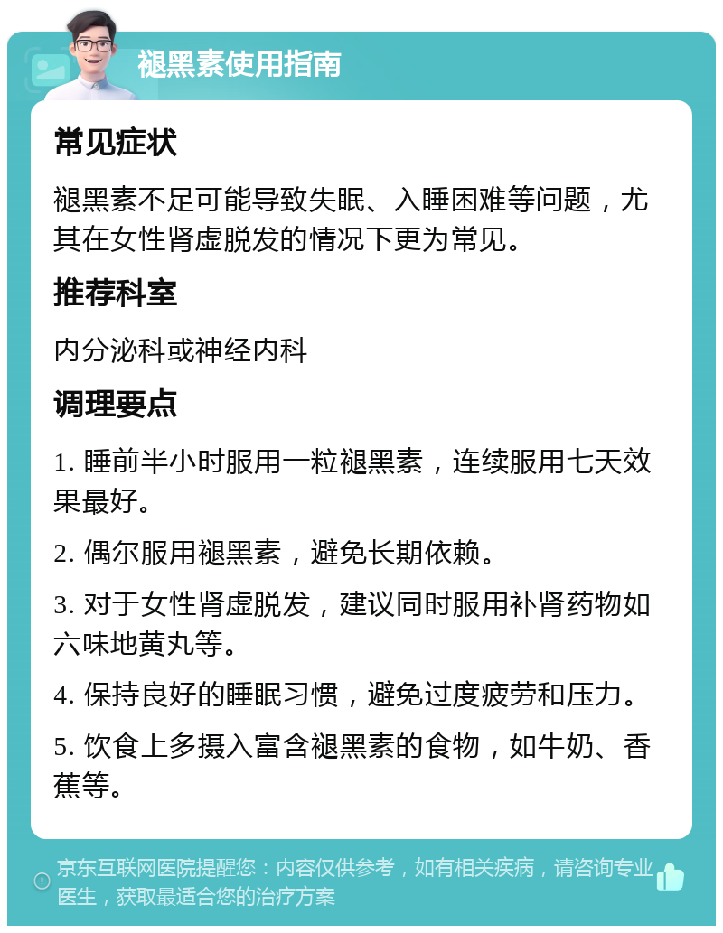 褪黑素使用指南 常见症状 褪黑素不足可能导致失眠、入睡困难等问题，尤其在女性肾虚脱发的情况下更为常见。 推荐科室 内分泌科或神经内科 调理要点 1. 睡前半小时服用一粒褪黑素，连续服用七天效果最好。 2. 偶尔服用褪黑素，避免长期依赖。 3. 对于女性肾虚脱发，建议同时服用补肾药物如六味地黄丸等。 4. 保持良好的睡眠习惯，避免过度疲劳和压力。 5. 饮食上多摄入富含褪黑素的食物，如牛奶、香蕉等。