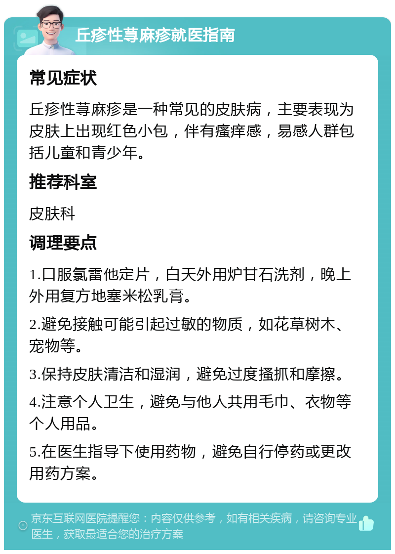 丘疹性荨麻疹就医指南 常见症状 丘疹性荨麻疹是一种常见的皮肤病，主要表现为皮肤上出现红色小包，伴有瘙痒感，易感人群包括儿童和青少年。 推荐科室 皮肤科 调理要点 1.口服氯雷他定片，白天外用炉甘石洗剂，晚上外用复方地塞米松乳膏。 2.避免接触可能引起过敏的物质，如花草树木、宠物等。 3.保持皮肤清洁和湿润，避免过度搔抓和摩擦。 4.注意个人卫生，避免与他人共用毛巾、衣物等个人用品。 5.在医生指导下使用药物，避免自行停药或更改用药方案。