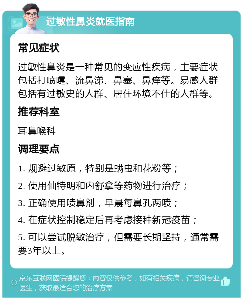 过敏性鼻炎就医指南 常见症状 过敏性鼻炎是一种常见的变应性疾病，主要症状包括打喷嚏、流鼻涕、鼻塞、鼻痒等。易感人群包括有过敏史的人群、居住环境不佳的人群等。 推荐科室 耳鼻喉科 调理要点 1. 规避过敏原，特别是螨虫和花粉等； 2. 使用仙特明和内舒拿等药物进行治疗； 3. 正确使用喷鼻剂，早晨每鼻孔两喷； 4. 在症状控制稳定后再考虑接种新冠疫苗； 5. 可以尝试脱敏治疗，但需要长期坚持，通常需要3年以上。