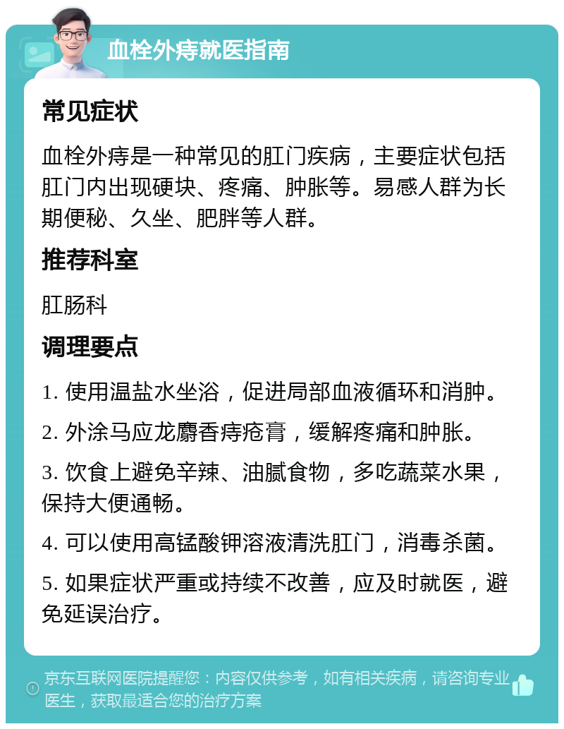 血栓外痔就医指南 常见症状 血栓外痔是一种常见的肛门疾病，主要症状包括肛门内出现硬块、疼痛、肿胀等。易感人群为长期便秘、久坐、肥胖等人群。 推荐科室 肛肠科 调理要点 1. 使用温盐水坐浴，促进局部血液循环和消肿。 2. 外涂马应龙麝香痔疮膏，缓解疼痛和肿胀。 3. 饮食上避免辛辣、油腻食物，多吃蔬菜水果，保持大便通畅。 4. 可以使用高锰酸钾溶液清洗肛门，消毒杀菌。 5. 如果症状严重或持续不改善，应及时就医，避免延误治疗。