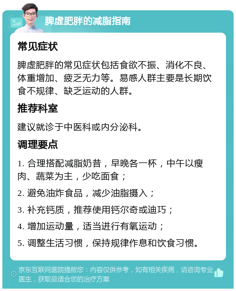 脾虚肥胖的减脂指南 常见症状 脾虚肥胖的常见症状包括食欲不振、消化不良、体重增加、疲乏无力等。易感人群主要是长期饮食不规律、缺乏运动的人群。 推荐科室 建议就诊于中医科或内分泌科。 调理要点 1. 合理搭配减脂奶昔，早晚各一杯，中午以瘦肉、蔬菜为主，少吃面食； 2. 避免油炸食品，减少油脂摄入； 3. 补充钙质，推荐使用钙尔奇或迪巧； 4. 增加运动量，适当进行有氧运动； 5. 调整生活习惯，保持规律作息和饮食习惯。