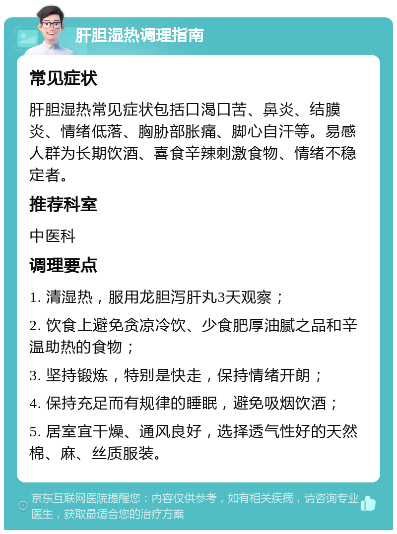 肝胆湿热调理指南 常见症状 肝胆湿热常见症状包括口渴口苦、鼻炎、结膜炎、情绪低落、胸胁部胀痛、脚心自汗等。易感人群为长期饮酒、喜食辛辣刺激食物、情绪不稳定者。 推荐科室 中医科 调理要点 1. 清湿热，服用龙胆泻肝丸3天观察； 2. 饮食上避免贪凉冷饮、少食肥厚油腻之品和辛温助热的食物； 3. 坚持锻炼，特别是快走，保持情绪开朗； 4. 保持充足而有规律的睡眠，避免吸烟饮酒； 5. 居室宜干燥、通风良好，选择透气性好的天然棉、麻、丝质服装。