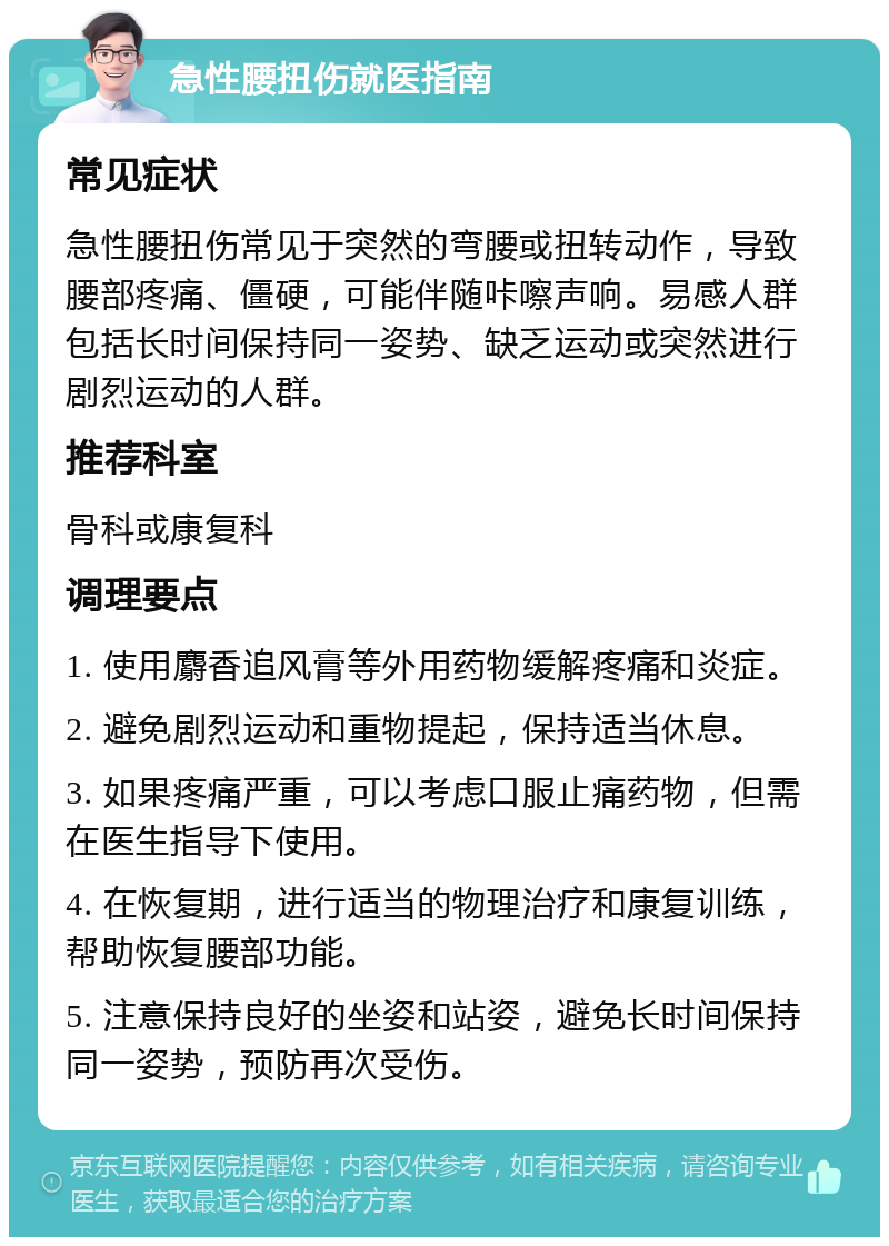 急性腰扭伤就医指南 常见症状 急性腰扭伤常见于突然的弯腰或扭转动作，导致腰部疼痛、僵硬，可能伴随咔嚓声响。易感人群包括长时间保持同一姿势、缺乏运动或突然进行剧烈运动的人群。 推荐科室 骨科或康复科 调理要点 1. 使用麝香追风膏等外用药物缓解疼痛和炎症。 2. 避免剧烈运动和重物提起，保持适当休息。 3. 如果疼痛严重，可以考虑口服止痛药物，但需在医生指导下使用。 4. 在恢复期，进行适当的物理治疗和康复训练，帮助恢复腰部功能。 5. 注意保持良好的坐姿和站姿，避免长时间保持同一姿势，预防再次受伤。