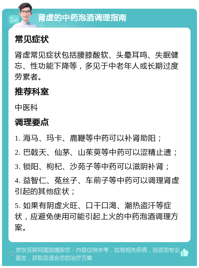 肾虚的中药泡酒调理指南 常见症状 肾虚常见症状包括腰膝酸软、头晕耳鸣、失眠健忘、性功能下降等，多见于中老年人或长期过度劳累者。 推荐科室 中医科 调理要点 1. 海马、玛卡、鹿鞭等中药可以补肾助阳； 2. 巴戟天、仙茅、山茱萸等中药可以涩精止遗； 3. 锁阳、枸杞、沙苑子等中药可以滋阴补肾； 4. 益智仁、菟丝子、车前子等中药可以调理肾虚引起的其他症状； 5. 如果有阴虚火旺、口干口渴、潮热盗汗等症状，应避免使用可能引起上火的中药泡酒调理方案。