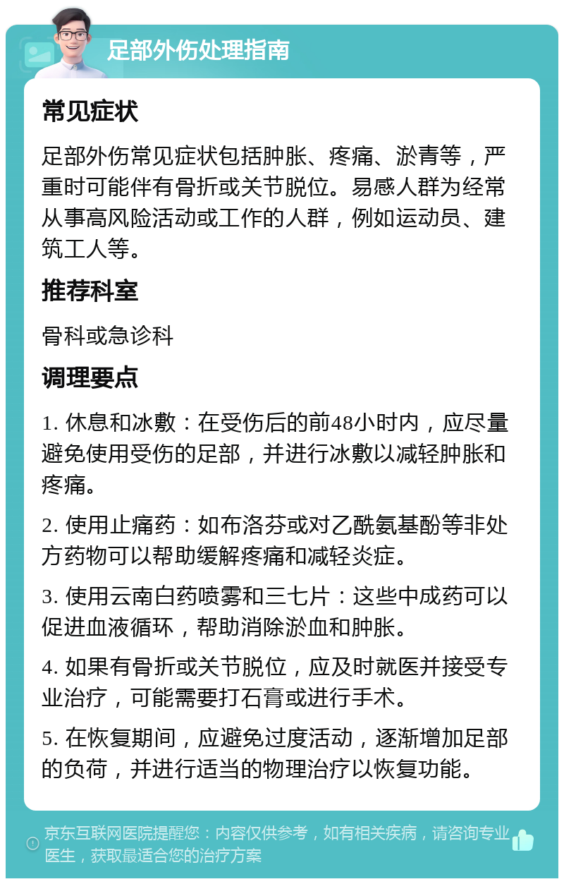 足部外伤处理指南 常见症状 足部外伤常见症状包括肿胀、疼痛、淤青等，严重时可能伴有骨折或关节脱位。易感人群为经常从事高风险活动或工作的人群，例如运动员、建筑工人等。 推荐科室 骨科或急诊科 调理要点 1. 休息和冰敷：在受伤后的前48小时内，应尽量避免使用受伤的足部，并进行冰敷以减轻肿胀和疼痛。 2. 使用止痛药：如布洛芬或对乙酰氨基酚等非处方药物可以帮助缓解疼痛和减轻炎症。 3. 使用云南白药喷雾和三七片：这些中成药可以促进血液循环，帮助消除淤血和肿胀。 4. 如果有骨折或关节脱位，应及时就医并接受专业治疗，可能需要打石膏或进行手术。 5. 在恢复期间，应避免过度活动，逐渐增加足部的负荷，并进行适当的物理治疗以恢复功能。