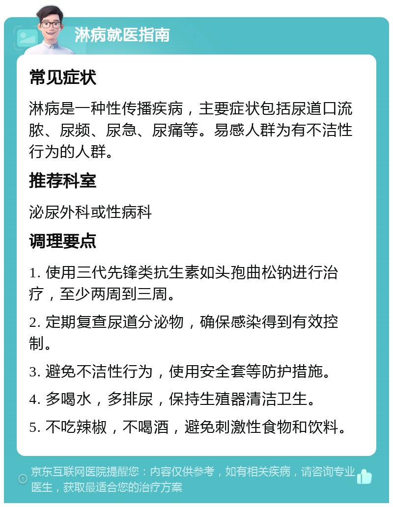 淋病就医指南 常见症状 淋病是一种性传播疾病，主要症状包括尿道口流脓、尿频、尿急、尿痛等。易感人群为有不洁性行为的人群。 推荐科室 泌尿外科或性病科 调理要点 1. 使用三代先锋类抗生素如头孢曲松钠进行治疗，至少两周到三周。 2. 定期复查尿道分泌物，确保感染得到有效控制。 3. 避免不洁性行为，使用安全套等防护措施。 4. 多喝水，多排尿，保持生殖器清洁卫生。 5. 不吃辣椒，不喝酒，避免刺激性食物和饮料。