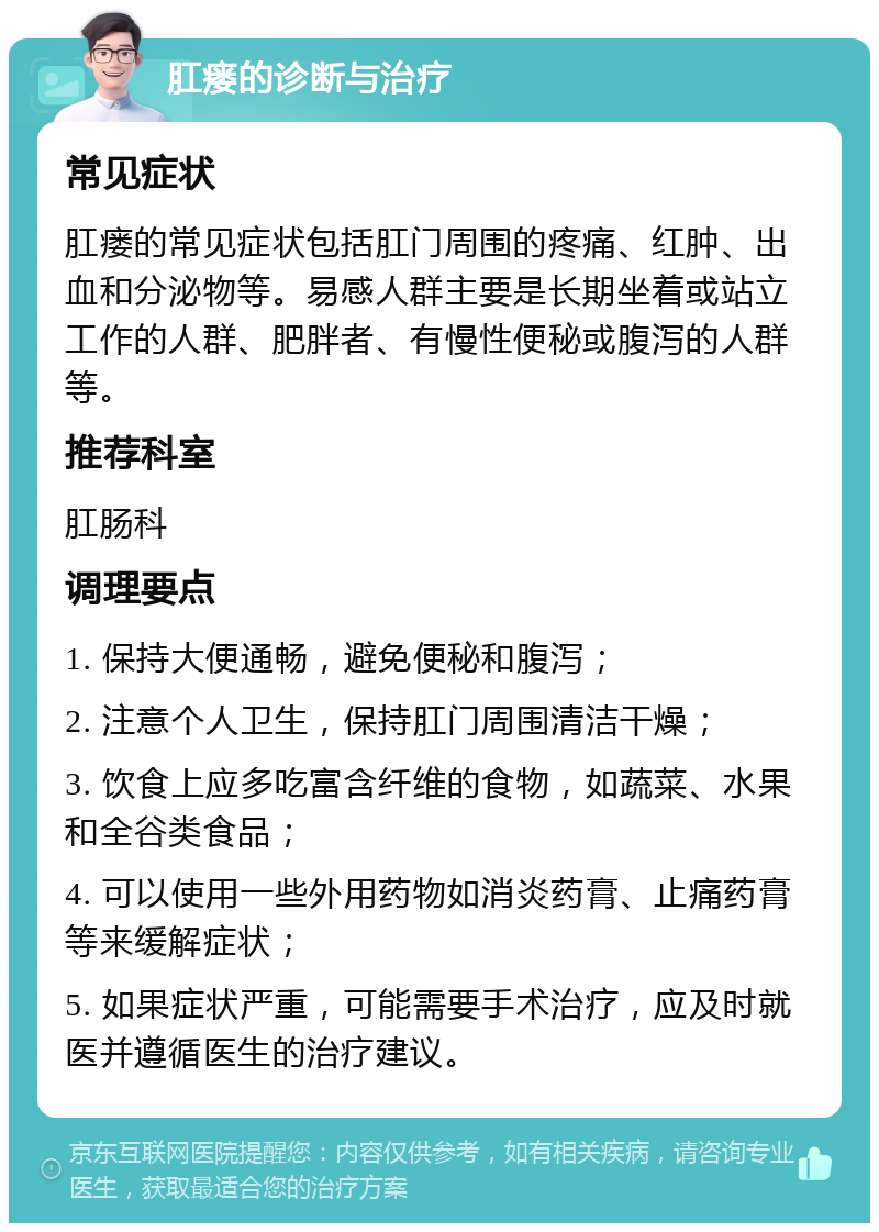 肛瘘的诊断与治疗 常见症状 肛瘘的常见症状包括肛门周围的疼痛、红肿、出血和分泌物等。易感人群主要是长期坐着或站立工作的人群、肥胖者、有慢性便秘或腹泻的人群等。 推荐科室 肛肠科 调理要点 1. 保持大便通畅，避免便秘和腹泻； 2. 注意个人卫生，保持肛门周围清洁干燥； 3. 饮食上应多吃富含纤维的食物，如蔬菜、水果和全谷类食品； 4. 可以使用一些外用药物如消炎药膏、止痛药膏等来缓解症状； 5. 如果症状严重，可能需要手术治疗，应及时就医并遵循医生的治疗建议。