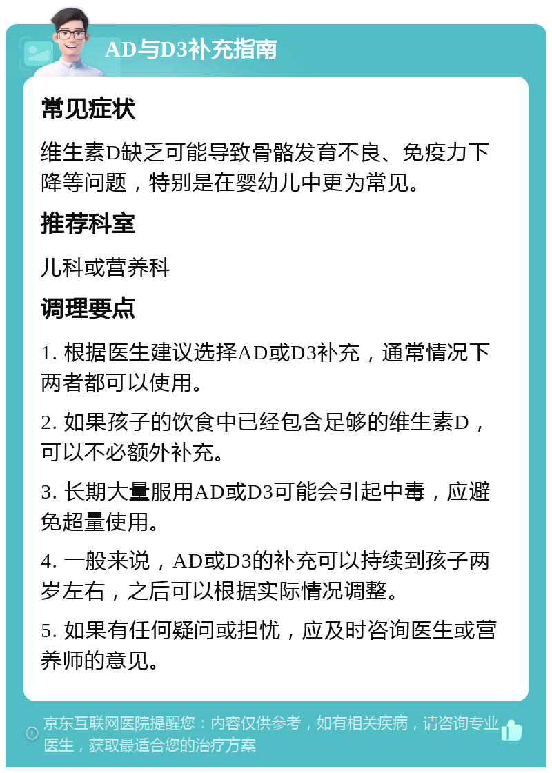 AD与D3补充指南 常见症状 维生素D缺乏可能导致骨骼发育不良、免疫力下降等问题，特别是在婴幼儿中更为常见。 推荐科室 儿科或营养科 调理要点 1. 根据医生建议选择AD或D3补充，通常情况下两者都可以使用。 2. 如果孩子的饮食中已经包含足够的维生素D，可以不必额外补充。 3. 长期大量服用AD或D3可能会引起中毒，应避免超量使用。 4. 一般来说，AD或D3的补充可以持续到孩子两岁左右，之后可以根据实际情况调整。 5. 如果有任何疑问或担忧，应及时咨询医生或营养师的意见。